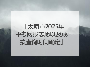 太原市2025年中考网报志愿以及成绩查询时间确定