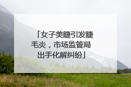 女子美睫引发睫毛炎，市场监管局出手化解纠纷