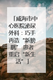 威海市中心医院泌尿外科：巧手再造“新膀胱” 患者重启“新生活”