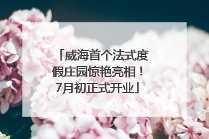威海首个法式度假庄园惊艳亮相！7月初正式开业
