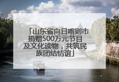 山东省向日喀则市捐赠500万元节目及文化读物，共筑民族团结情谊
