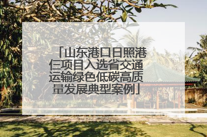 山东港口日照港仨项目入选省交通运输绿色低碳高质量发展典型案例