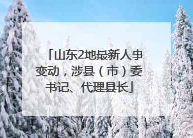 山东2地最新人事变动，涉县（市）委书记、代理县长