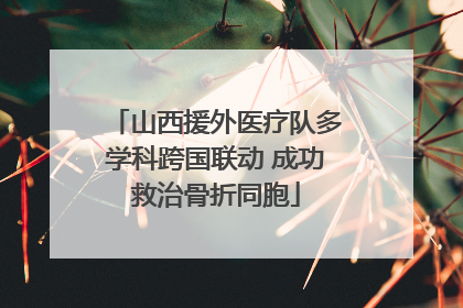 山西援外医疗队多学科跨国联动 成功救治骨折同胞