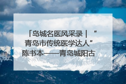 岛城名医风采录｜“青岛市传统医学达人”陈书本——青岛城阳古镇正骨医院骨伤科
