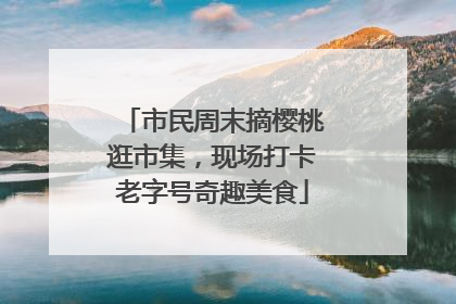 市民周末摘樱桃逛市集，现场打卡老字号奇趣美食