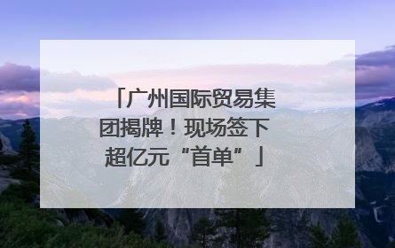 广州国际贸易集团揭牌！现场签下超亿元“首单”