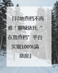 异地查档不再难！聊城依托“在鲁查档”平台实现100%满意度