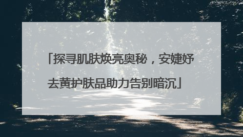 探寻肌肤焕亮奥秘，安婕妤去黄护肤品助力告别暗沉