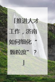 推进人才工作，济南如何细化“颗粒度”？