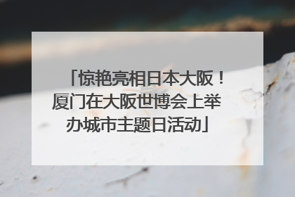 惊艳亮相日本大阪！厦门在大阪世博会上举办城市主题日活动