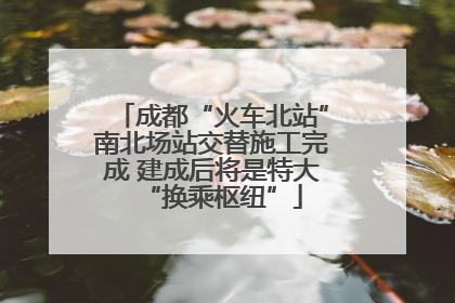 成都“火车北站”南北场站交替施工完成 建成后将是特大“换乘枢纽”