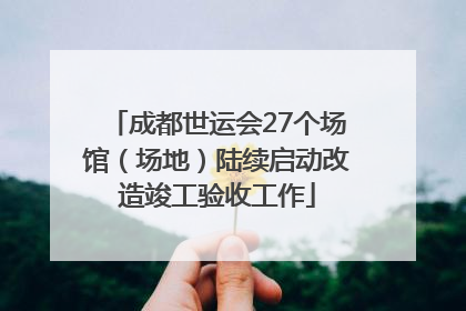 成都世运会27个场馆（场地）陆续启动改造竣工验收工作