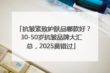 抗皱紧致护肤品哪款好？30-50岁抗皱品牌大汇总，2025莫错过