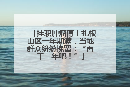 挂职肿瘤博士扎根山区一年期满，当地群众纷纷挽留：“再干一年吧！”