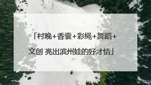村晚+香囊+彩绳+舞蹈+文创 亮出滨州娃的好才情