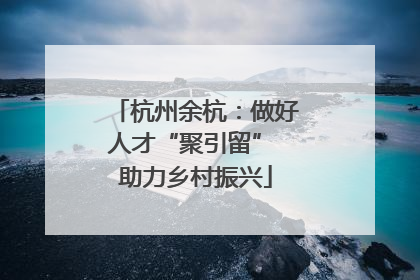 杭州余杭：做好人才“聚引留” 助力乡村振兴