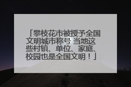 攀枝花市被授予全国文明城市称号 当地这些村镇、单位、家庭、校园也是全国文明！