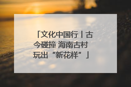 文化中国行丨古今碰撞 海南古村玩出“新花样”