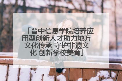 晋中信息学院培养应用型创新人才助力地方文化传承 守护非遗文化 创新学校美育