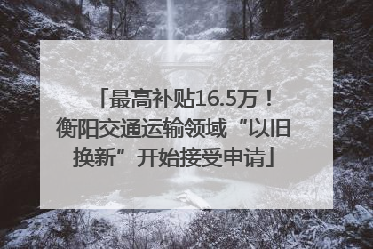 最高补贴16.5万！衡阳交通运输领域“以旧换新”开始接受申请