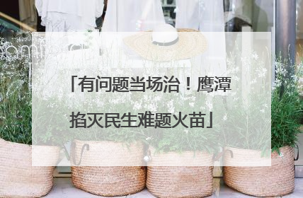 有问题当场治！鹰潭掐灭民生难题火苗