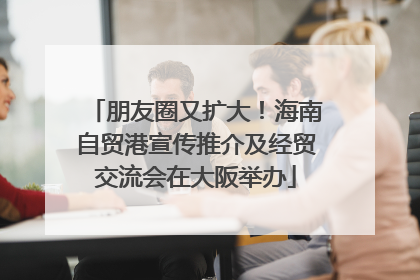 朋友圈又扩大！海南自贸港宣传推介及经贸交流会在大阪举办