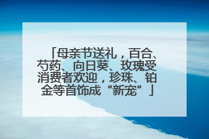 母亲节送礼，百合、芍药、向日葵、玫瑰受消费者欢迎，珍珠、铂金等首饰成“新宠”