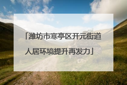 潍坊市寒亭区开元街道人居环境提升再发力