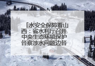 水安全保障看山西：省水利厅召开中央生态环境保护督察涉水问题边督边改工作推进会