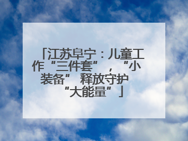 江苏阜宁：儿童工作“三件套”，“小装备” 释放守护 “大能量”