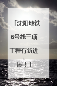 沈阳地铁6号线三项工程有新进展！