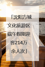 沈阳方城文化旅游区端午假期迎客214万余人次