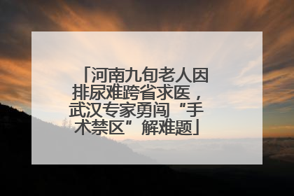 河南九旬老人因排尿难跨省求医，武汉专家勇闯“手术禁区”解难题