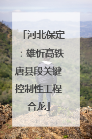 河北保定：雄忻高铁唐县段关键控制性工程合龙