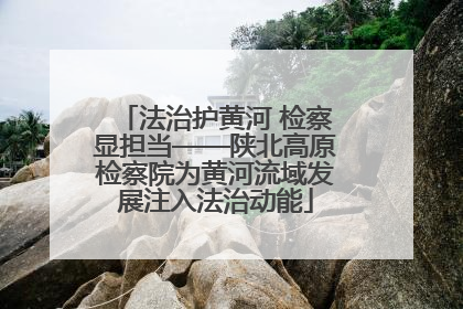 法治护黄河 检察显担当——陕北高原检察院为黄河流域发展注入法治动能