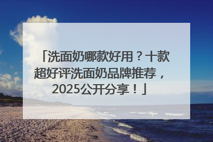 洗面奶哪款好用？十款超好评洗面奶品牌推荐，2025公开分享！