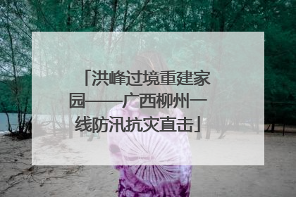 洪峰过境重建家园——广西柳州一线防汛抗灾直击