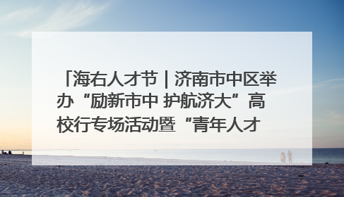 海右人才节｜济南市中区举办“励新市中 护航济大”高校行专场活动暨“青年人才 乐享市中”品牌推介会