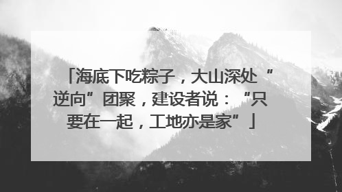 海底下吃粽子，大山深处“逆向”团聚，建设者说：“只要在一起，工地亦是家”