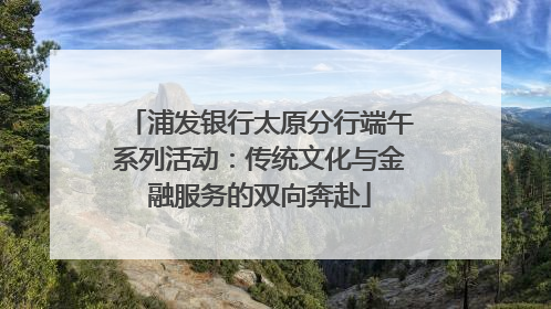 浦发银行太原分行端午系列活动：传统文化与金融服务的双向奔赴