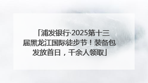 浦发银行·2025第十三届黑龙江国际徒步节！装备包发放首日，千余人领取