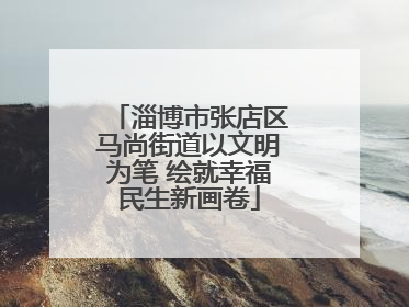 淄博市张店区马尚街道以文明为笔 绘就幸福民生新画卷