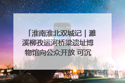 淮南淮北双城记｜濉溪柳孜运河桥梁遗址博物馆向公众开放 可沉浸式触摸历史