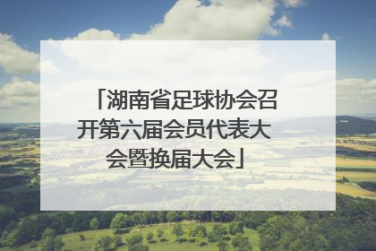 湖南省足球协会召开第六届会员代表大会暨换届大会