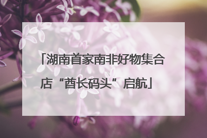 湖南首家南非好物集合店“酋长码头”启航