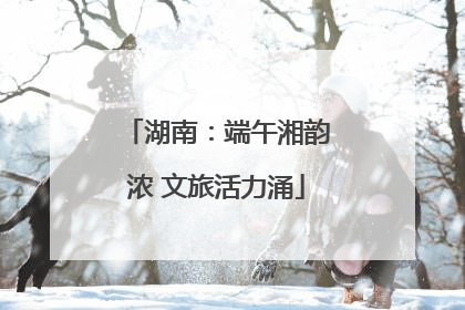 湖南：端午湘韵浓 文旅活力涌