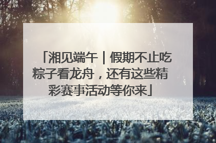 湘见端午｜假期不止吃粽子看龙舟，还有这些精彩赛事活动等你来
