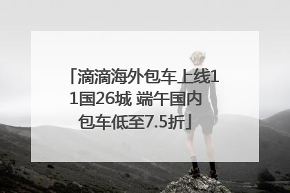 滴滴海外包车上线11国26城 端午国内包车低至7.5折
