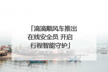 滴滴顺风车推出在线安全员 开启行程智能守护